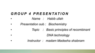 G R O U P 4 P R E S E N TAT I O N
• Name : Habib ullah
• Presentation sub : Biochemistry
• Topic : Basic principles of recombinant
• DNA technology
• Instructor : madam Madeeha shabnam
 