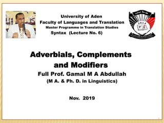 University of Aden
Faculty of Languages and Translation
Master Programme in Translation Studies
Syntax (Lecture No. 6)
Adverbials, Complements
and Modifiers
Full Prof. Gamal M A Abdullah
(M A. & Ph. D. in Linguistics)
Nov. 2019
1
 