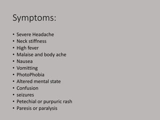 Symptoms:
• Severe Headache
• Neck stiffness
• High fever
• Malaise and body ache
• Nausea
• Vomitting
• PhotoPhobia
• Altered mental state
• Confusion
• seizures
• Petechial or purpuric rash
• Paresis or paralysis
 