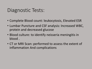 Diagnostic Tests:
• Complete Blood count: leukocytosis, Elevated ESR
• Lumbar Puncture and CSF analysis: Increased WBC,
protein and decreased glucose
• Blood culture: to identify neisseria meningitis in
blood .
• CT or MRI Scan: performed to assess the extent of
inflammation And complications
 