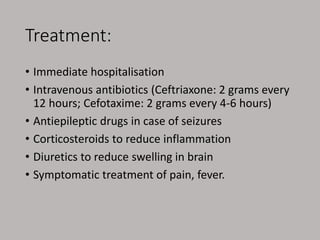 Treatment:
• Immediate hospitalisation
• Intravenous antibiotics (Ceftriaxone: 2 grams every
12 hours; Cefotaxime: 2 grams every 4-6 hours)
• Antiepileptic drugs in case of seizures
• Corticosteroids to reduce inflammation
• Diuretics to reduce swelling in brain
• Symptomatic treatment of pain, fever.
 