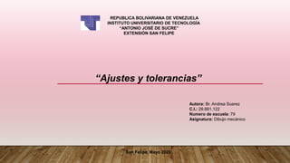 REPUBLICA BOLIVARIANA DE VENEZUELA
INSTITUTO UNIVERSITARIO DE TECNOLOGÍA
“ANTONIO JOSÉ DE SUCRE”
EXTENSIÓN SAN FELIPE
Autora: Br. Andrea Suarez
C.I.: 29.881.122
Numero de escuela: 79
Asignatura: Dibujo mecánico
San Felipe, Mayo 2020
“Ajustes y tolerancias”
 
