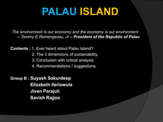 PALAU ISLAND
The environment is our economy and the economy is our environment
– Tommy E.Remengesau, Jr – President of the Republic of Palau
Contents : 1. Ever heard about Palau Island?
2. The 3 dimensions of sustainability.
3. Conclusion with critical analysis.
4. Recommendations / suggestions.
Group B : Suyash Sakurdeep
Elizabeth Ileriowula
Jivan Parajuli
Savish Rajjoo
 