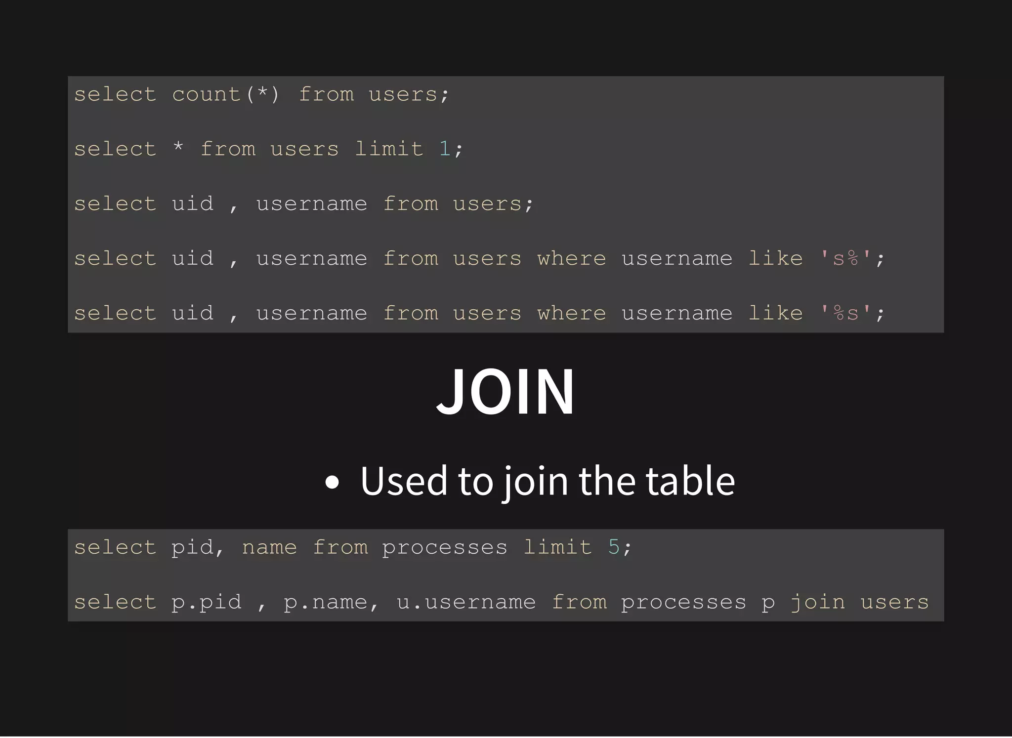 JOINJOIN
Used to join the table
select count(*) from users;
select * from users limit 1;
select uid , username from users;
select uid , username from users where username like 's%';
select uid , username from users where username like '%s';
select pid, name from processes limit 5;
select p.pid , p.name, u.username from processes p join users
 