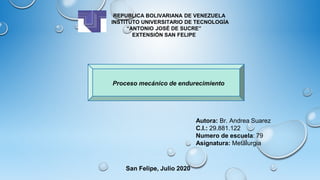 REPUBLICA BOLIVARIANA DE VENEZUELA
INSTITUTO UNIVERSITARIO DE TECNOLOGÍA
“ANTONIO JOSÉ DE SUCRE”
EXTENSIÓN SAN FELIPE
Autora: Br. Andrea Suarez
C.I.: 29.881.122
Numero de escuela: 79
Asignatura: Metalurgia
San Felipe, Julio 2020
Proceso mecánico de endurecimiento
 