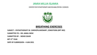 JAMIA MILLIA ISLAMIA
CENTER FOR PHYSIOTHERAPY AND REHABILITATION SCIENCES
BREATHING EXERCISES
SUBJECT – PHYSIOTHERAPY IN CARDIOPULMONARY CONDITIONS (BPT 402)
SUBIMTTED TO – DR. JAMAL MOIZ
SUBMITTED BY - MOHD ZAHID
BPT 4TH YEAR
DATE OF SUBMISSION – 4 JAN 2021
 