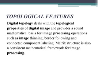TOPOLOGICAL FEATURES
Digital topology deals with the topological
properties of digital image and provides a sound
mathematical basis for image processing operations
such as image thinning, border following and
connected component labeling. Matrix structure is also
a consistent mathematical framework for image
processing.
 