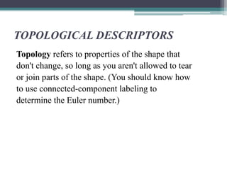 TOPOLOGICAL DESCRIPTORS
Topology refers to properties of the shape that
don't change, so long as you aren't allowed to tear
or join parts of the shape. (You should know how
to use connected-component labeling to
determine the Euler number.)
 