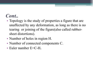 Cont..
• Topology is the study of properties a figure that are
unaffected by any deformation, as long as there is no
tearing or joining of the figure(also called rubber-
sheet distortions).
• Number of holes in region H.
• Number of connected components C.
• Euler number E=C-H.
 