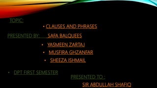 TOPIC:
• CLAUSES AND PHRASES
PRESENTED BY: SAFA BALQUEES
• YASMEEN ZARTAJ
• SHEEZA ISHMAIL
• MUSFIRA GHZANFAR
• DPT FIRST SEMESTER
PRESENTED TO :
SIR ABDULLAH SHAFIQ
 