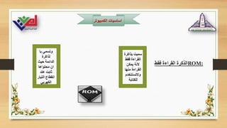 ‫الكمبيوت‬ ‫اساسيات‬
‫ر‬
‫فقط‬ ‫القراءة‬ ‫الذكرة‬ROM:
‫بذاكرة‬ ‫سميت‬
‫فقط‬ ‫القراءة‬
‫يمكن‬ ‫النة‬
‫منها‬ ‫القراءة‬
‫والتسنتخدم‬
‫للكتابة‬
‫با‬ ‫وتسمي‬
‫لذاكرة‬
‫حيث‬ ‫الدائمة‬
‫محتواها‬ ‫ان‬
‫عند‬ ‫ثابت‬
‫التيار‬ ‫انقطاع‬
‫الكهربي‬
 