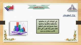 ‫الكمبيوت‬ ‫اساسيات‬
‫ر‬
‫اوال‬
:
‫المعلومات‬
.
‫معالجتها‬ ‫تم‬ ‫التي‬ ‫البيانات‬ ‫هي‬
‫وتحليلها‬ ‫وتنظيمها‬ ‫بتصنيفها‬
‫لتحقيق‬ ‫معني‬ ‫لها‬ ‫يصبح‬ ‫بحيث‬
‫شكل‬ ‫علي‬ ‫تكون‬ ‫وقد‬ ‫معين‬ ‫هدف‬
‫ورسوم‬ ‫وجداول‬ ‫تقارير‬
 