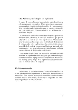 15
1.4.2. Acceso de personal ajeno a la explotación
El acceso de personal ajeno a la explotación deberá restringirse
a lo estrictamente necesario y deberá controlarse documental-
mente mediante el mantenimiento de un libro de visitas que debe-
rá ser cumplimentado en todos los casos en los que personas aje-
nas a las instalaciones penetren al interior del recinto según el
modelo del Anejo I.
Los comerciales, veterinarios, repartidores de pienso, personal de
mantenimiento y técnicos de servicios exteriores, que pueden
haber estado en contacto con otras explotaciones, deben conside-
rarse visitantes de alto riesgo, como posible fuente de dispersión
de enfermedades entre explotaciones. Sus vehículos deberán, en
la medida de lo posible, permanecer alejados de la entrada a las
instalaciones y ser convenientemente desinfectados mediante
vados o sistemas de desinfección equivalentes.
La instalación deberá contar con un espacio reservado, previo a
la entrada al alojamiento de las aves, para que los visitantes pro-
cedan a colocarse la ropa y accesorios de protección (botas o cal-
zas, mono y gorro), propia de la explotación que deberá mante-
nerse en perfecto estado de limpieza.
1.5. Sistema de manejo
Técnicamente, el sistema de manejo “todo dentro- todo fuera” es
el más apropiado en los alojamientos de ponedoras. Se recomienda su
aplicación a todas aquellas naves que se encuentren comunicadas físi-
camente, incluida la vía aérea, y en las que no sea posible una actua-
ción independiente en cada una de ellas.
 