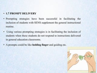 • 1.7 PROMPT DELIVERY
• Prompting strategies have been successful in facilitating the
inclusion of students with SENS supplement the general instructional
routine.
• Using various prompting strategies is in facilitating the inclusion of
students when these students do not respond to instructions delivered
in general education classrooms.
• A prompts could be like holding finger and guiding etc.
 