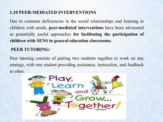 1.10 PEER-MEDIATED INTERVENTIONS
Due to common deficiencies in the social relationships and learning in
children with needs, peer-mediated interventions have been advocated
as potentially useful approaches for facilitating the participation of
children with SENS in general education classrooms.
PEER TUTORING:
Peer tutoring consists of pairing two students together to work on any
strategy, with one student providing assistance, instruction, and feedback
to other.
 