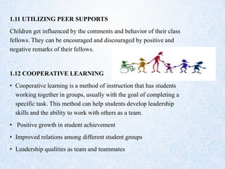 1.11 UTILIZING PEER SUPPORTS
Children get influenced by the comments and behavior of their class
fellows. They can be encouraged and discouraged by positive and
negative remarks of their fellows.
1.12 COOPERATIVE LEARNING
• Cooperative learning is a method of instruction that has students
working together in groups, usually with the goal of completing a
specific task. This method can help students develop leadership
skills and the ability to work with others as a team.
• Positive growth in student achievement
• Improved relations among different student groups
• Leadership qualities as team and teammates
 
