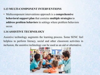 1.13 MULTI-COMPONENT INTERVENTIONS
• Multicomponent interventions approach is a comprehensive
behavioral support plan that contains multiple strategies to
address problem behaviors in settings where problem behaviors
occur.
1.14 ASSISTIVE TECHNOLOGY
Assistive technology augments the learning process. Some SENC feel
helpless to perform literacy, social and other classroom activities in
inclusion, the assistive technology can be used as an aid or alternative.
 