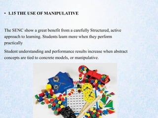 • 1.15 THE USE OF MANIPULATIVE
The SENC show a great benefit from a carefully Structured, active
approach to learning. Students learn more when they perform
practically
Student understanding and performance results increase when abstract
concepts are tied to concrete models, or manipulative.
 