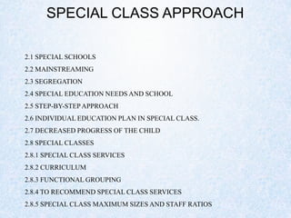 SPECIAL CLASS APPROACH
2.1 SPECIAL SCHOOLS
2.2 MAINSTREAMING
2.3 SEGREGATION
2.4 SPECIAL EDUCATION NEEDS AND SCHOOL
2.5 STEP-BY-STEPAPPROACH
2.6 INDIVIDUAL EDUCATION PLAN IN SPECIAL CLASS.
2.7 DECREASED PROGRESS OF THE CHILD
2.8 SPECIAL CLASSES
2.8.1 SPECIAL CLASS SERVICES
2.8.2 CURRICULUM
2.8.3 FUNCTIONAL GROUPING
2.8.4 TO RECOMMEND SPECIAL CLASS SERVICES
2.8.5 SPECIAL CLASS MAXIMUM SIZES AND STAFF RATIOS
 