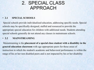 2. SPECIAL CLASS
APPROACH
• 2.1 SPECIAL SCHOOLS
Special schools provide individualized education, addressing specific needs. Special
schools may be specifically designed, staffed and resourced to provide the
appropriate special education for children with additional needs. Students attending
special schools generally do not attend any classes in mainstream schools.
• 2.2 MAINSTREAMING
Mainstreaming is the placement of a special class student with a disability in the
general education classroom with age appropriate peers for those areas of
instruction in which the student's academic and behavioral performance is within the
range of his or her non disabled peers and is not impacted by his or her disability
 