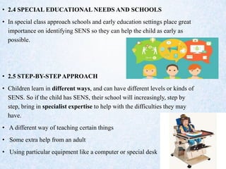 • 2.4 SPECIAL EDUCATIONAL NEEDS AND SCHOOLS
• In special class approach schools and early education settings place great
importance on identifying SENS so they can help the child as early as
possible.
• 2.5 STEP-BY-STEPAPPROACH
• Children learn in different ways, and can have different levels or kinds of
SENS. So if the child has SENS, their school will increasingly, step by
step, bring in specialist expertise to help with the difficulties they may
have.
• A different way of teaching certain things
• Some extra help from an adult
• Using particular equipment like a computer or special desk
 