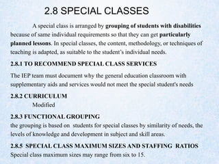 2.8 SPECIAL CLASSES
A special class is arranged by grouping of students with disabilities
because of same individual requirements so that they can get particularly
planned lessons. In special classes, the content, methodology, or techniques of
teaching is adapted, as suitable to the student’s individual needs.
2.8.1 TO RECOMMEND SPECIAL CLASS SERVICES
The IEP team must document why the general education classroom with
supplementary aids and services would not meet the special student's needs
2.8.2 CURRICULUM
Modified
2.8.3 FUNCTIONAL GROUPING
the grouping is based on students for special classes by similarity of needs, the
levels of knowledge and development in subject and skill areas.
2.8.5 SPECIAL CLASS MAXIMUM SIZES AND STAFFING RATIOS
Special class maximum sizes may range from six to 15.
 
