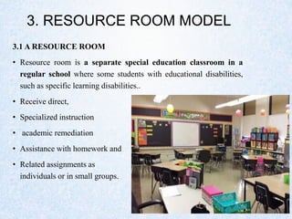 3. RESOURCE ROOM MODEL
3.1 A RESOURCE ROOM
• Resource room is a separate special education classroom in a
regular school where some students with educational disabilities,
such as specific learning disabilities..
• Receive direct,
• Specialized instruction
• academic remediation
• Assistance with homework and
• Related assignments as
individuals or in small groups.
 