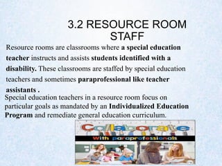 3.2 RESOURCE ROOM
STAFF
Resource rooms are classrooms where a special education
teacher instructs and assists students identified with a
disability. These classrooms are staffed by special education
teachers and sometimes paraprofessional like teacher
assistants .
Special education teachers in a resource room focus on
particular goals as mandated by an Individualized Education
Program and remediate general education curriculum.
 