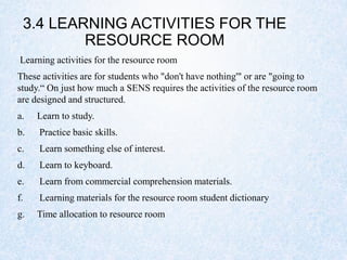 3.4 LEARNING ACTIVITIES FOR THE
RESOURCE ROOM
Learning activities for the resource room
These activities are for students who "don't have nothing'" or are "going to
study.“ On just how much a SENS requires the activities of the resource room
are designed and structured.
a. Learn to study.
b. Practice basic skills.
c. Learn something else of interest.
d. Learn to keyboard.
e. Learn from commercial comprehension materials.
f. Learning materials for the resource room student dictionary
g. Time allocation to resource room
 