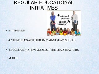 REGULAR EDUCATIONAL
INITIATIVES
• 4.1 IEP IN REI
• 4.2 TEACHER’S ATTITUDE IN MAINSTREAM SCHOOL
• 4.3 COLLABORATION MODELS – THE LEAD TEACHERS
MODEL
 