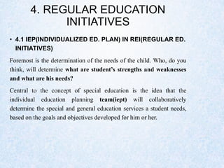 4. REGULAR EDUCATION
INITIATIVES
• 4.1 IEP(INDIVIDUALIZED ED. PLAN) IN REI(REGULAR ED.
INITIATIVES)
Foremost is the determination of the needs of the child. Who, do you
think, will determine what are student’s strengths and weaknesses
and what are his needs?
Central to the concept of special education is the idea that the
individual education planning team(iept) will collaboratively
determine the special and general education services a student needs,
based on the goals and objectives developed for him or her.
 