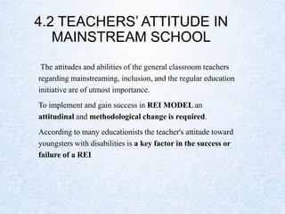 4.2 TEACHERS’ ATTITUDE IN
MAINSTREAM SCHOOL
The attitudes and abilities of the general classroom teachers
regarding mainstreaming, inclusion, and the regular education
initiative are of utmost importance.
To implement and gain success in REI MODEL an
attitudinal and methodological change is required.
According to many educationists the teacher's attitude toward
youngsters with disabilities is a key factor in the success or
failure of a REI
 