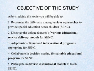 OBJECTIVE OF THE STUDY
After studying this topic you will be able to:
1. Recognize the difference among various approaches to
provide special education needs children (SENC).
2. Discover the unique features of various educational
service delivery models for SENC.
3. Adapt instructional and interventional programs
appropriate for SENC.
4. Collaborate in decision making for suitable educational
program for SENC.
5. Participate in diverse instructional models to teach
SENC.
 