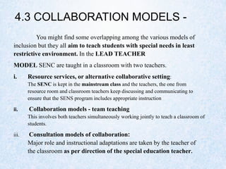 4.3 COLLABORATION MODELS -
You might find some overlapping among the various models of
inclusion but they all aim to teach students with special needs in least
restrictive environment. In the LEAD TEACHER
MODEL SENC are taught in a classroom with two teachers.
i. Resource services, or alternative collaborative setting:
The SENC is kept in the mainstream class and the teachers, the one from
resource room and classroom teachers keep discussing and communicating to
ensure that the SENS program includes appropriate instruction
ii. Collaboration models - team teaching
This involves both teachers simultaneously working jointly to teach a classroom of
students.
iii. Consultation models of collaboration:
Major role and instructional adaptations are taken by the teacher of
the classroom as per direction of the special education teacher.
 