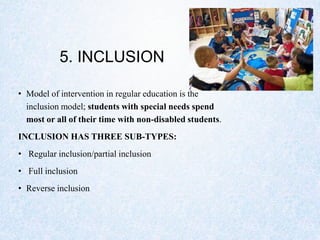 5. INCLUSION
• Model of intervention in regular education is the
inclusion model; students with special needs spend
most or all of their time with non-disabled students.
INCLUSION HAS THREE SUB-TYPES:
• Regular inclusion/partial inclusion
• Full inclusion
• Reverse inclusion
 