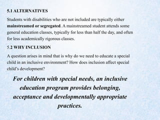 5.1 ALTERNATIVES
Students with disabilities who are not included are typically either
mainstreamed or segregated. A mainstreamed student attends some
general education classes, typically for less than half the day, and often
for less academically rigorous classes.
5.2 WHY INCLUSION
A question arises in mind that is why do we need to educate a special
child in an inclusive environment? How does inclusion affect special
child’s development?
For children with special needs, an inclusive
education program provides belonging,
acceptance and developmentally appropriate
practices.
 