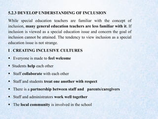 5.2.3 DEVELOP UNDERSTANDING OF INCLUSION
While special education teachers are familiar with the concept of
inclusion, many general education teachers are less familiar with it. If
inclusion is viewed as a special education issue and concern the goal of
inclusion cannot be attained. The tendency to view inclusion as a special
education issue is not strange.
I . CREATING INCLUSIVE CULTURES
 Everyone is made to feel welcome
 Students help each other
 Staff collaborate with each other
 Staff and students treat one another with respect
 There is a partnership between staff and parents/caregivers
 Staff and administrators work well together
 The local community is involved in the school
 