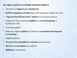 III. ORGANIZING SUPPORT FOR DIVERSITY
• All forms of support are coordinated
• Staff development activities help staff respond to student diversity
• “Special educational needs” policies are inclusion policies
• Support for those learning English as a second language is
coordinated with
• Learning support
• Behavior support policies are linked to curriculum development
and learning
• Support policies
• Pressures for disciplinary exclusion are decreased
• Barriers to attendance are reduced
• Bullying is minimized
 