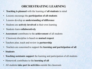 ORCHESTRATING LEARNING
• Teaching is planned with the learning of all students in mind
• Lessons encourage the participation of all students
• Lessons develop an understanding of difference
• Students are actively involved in their own learning
• Students learn collaboratively
• Assessment contributes to the achievement of all students
• Classroom discipline is based on mutual respect
• Teachers plan, teach and review in partnership
• Teachers are concerned to support the learning and participation of all
• Students
• Teaching assistants support the learning and participation of all students
• Homework contributes to the learning of all
• All students take part in activities outside the classroom
 