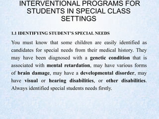 INTERVENTIONAL PROGRAMS FOR
STUDENTS IN SPECIAL CLASS
SETTINGS
1.1 IDENTIFYING STUDENT’S SPECIAL NEEDS
You must know that some children are easily identified as
candidates for special needs from their medical history. They
may have been diagnosed with a genetic condition that is
associated with mental retardation, may have various forms
of brain damage, may have a developmental disorder, may
have visual or hearing disabilities, or other disabilities.
Always identified special students needs firstly.
 