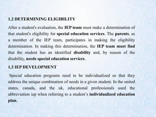 1.2 DETERMINING ELIGIBILITY
After a student's evaluation, the IEP team must make a determination of
that student's eligibility for special education services. The parents, as
a member of the IEP team, participates in making the eligibility
determination. In making this determination, the IEP team must find
that the student has an identified disability and, by reason of the
disability, needs special education services.
1.3 IEP DEVELOPMENT
Special education programs need to be individualized so that they
address the unique combination of needs in a given student. In the united
states, canada, and the uk, educational professionals used the
abbreviation iep when referring to a student’s individualized education
plan.
 