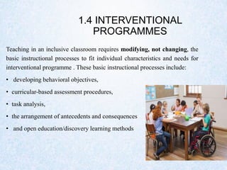 1.4 INTERVENTIONAL
PROGRAMMES
Teaching in an inclusive classroom requires modifying, not changing, the
basic instructional processes to fit individual characteristics and needs for
interventional programme . These basic instructional processes include:
• developing behavioral objectives,
• curricular-based assessment procedures,
• task analysis,
• the arrangement of antecedents and consequences
• and open education/discovery learning methods
 