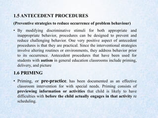1.5 ANTECEDENT PROCEDURES
(Preventive strategies to reduce occurrence of problem behaviour)
• By modifying discriminative stimuli for both appropriate and
inappropriate behavior, procedures can be designed to prevent and
reduce challenging behavior. One very positive aspect of antecedent
procedures is that they are practical. Since the interventional strategies
involve altering routines or environments, they address behavior prior
to its occurrence. Antecedent procedures that have been used for
students with autism in general education classrooms include priming,
delivery, and picture
1.6 PRIMING
• Priming, or pre-practice, has been documented as an effective
classroom intervention for with special needs. Priming consists of
previewing information or activities that child is likely to have
difficulties with before the child actually engages in that activity re
scheduling.
 