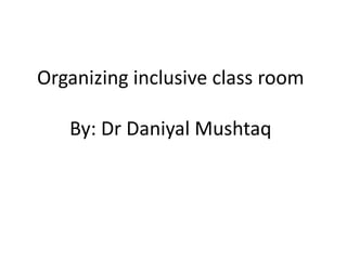 Organizing inclusive class room
By: Dr Daniyal Mushtaq
 
