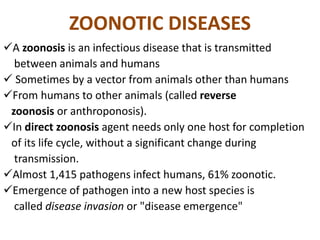 ZOONOTIC DISEASES
A zoonosis is an infectious disease that is transmitted
between animals and humans
 Sometimes by a vector from animals other than humans
From humans to other animals (called reverse
zoonosis or anthroponosis).
In direct zoonosis agent needs only one host for completion
of its life cycle, without a significant change during
transmission.
Almost 1,415 pathogens infect humans, 61% zoonotic.
Emergence of pathogen into a new host species is
called disease invasion or "disease emergence"
 