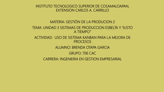 INSTITUTO TECNOLOGICO SUPERIOR DE COSAMALOAPAN,
EXTENSION CARLOS A. CARRILLO
MATERIA: GESTIÓN DE LA PRODUCION 2
TEMA: UNIDAD 3 SISTEMAS DE PRODUCCION ESBELTA Y “JUSTO
A TIEMPO”
ACTIVIDAD: USO DE SISTEMA KANBAN PARA LA MEJORA DE
PROCESOS
ALUMNO: BRENDA OTAPA GARCIA
GRUPO: 706 CAC
CARRERA: INGENIERIA EN GESTION EMPRESARIAL
 