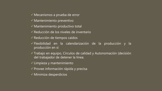 Mecanismos a prueba de error
Mantenimiento preventivo
Mantenimiento productivo total
Reducción de los niveles de inventario
Reducción de tiempos caídos
Flexibilidad en la calendarización de la producción y la
producción en sí
Trabajo en equipo, Círculos de calidad y Autonomación (decisión
del trabajador de detener la línea.
Limpieza y mantenimiento
Provee información rápida y precisa
Minimiza desperdicios
 