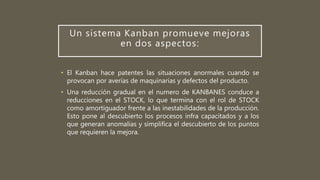 Un sistema Kanban promueve mejoras
en dos aspectos:
• El Kanban hace patentes las situaciones anormales cuando se
provocan por averías de maquinarias y defectos del producto.
• Una reducción gradual en el numero de KANBANES conduce a
reducciones en el STOCK, lo que termina con el rol de STOCK
como amortiguador frente a las inestabilidades de la producción.
Esto pone al descubierto los procesos infra capacitados y a los
que generan anomalías y simplifica el descubierto de los puntos
que requieren la mejora.
 
