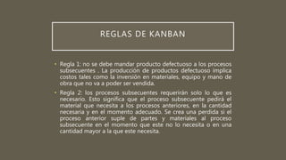 REGLAS DE KANBAN
• Regla 1: no se debe mandar producto defectuoso a los procesos
subsecuentes . La producción de productos defectuoso implica
costos tales como la inversión en materiales, equipo y mano de
obra que no va a poder ser vendida.
• Regla 2: los procesos subsecuentes requerirán solo lo que es
necesario. Esto significa que el proceso subsecuente pedirá el
material que necesita a los procesos anteriores, en la cantidad
necesaria y en el momento adecuado. Se crea una perdida si el
proceso anterior suple de partes y materiales al proceso
subsecuente en el momento que este no lo necesita o en una
cantidad mayor a la que este necesita.
 