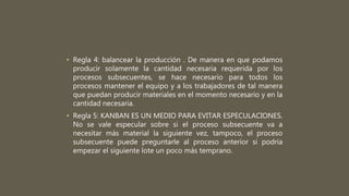 • Regla 4: balancear la producción . De manera en que podamos
producir solamente la cantidad necesaria requerida por los
procesos subsecuentes, se hace necesario para todos los
procesos mantener el equipo y a los trabajadores de tal manera
que puedan producir materiales en el momento necesario y en la
cantidad necesaria.
• Regla 5: KANBAN ES UN MEDIO PARA EVITAR ESPECULACIONES.
No se vale especular sobre si el proceso subsecuente va a
necesitar más material la siguiente vez, tampoco, el proceso
subsecuente puede preguntarle al proceso anterior si podría
empezar el siguiente lote un poco más temprano.
 